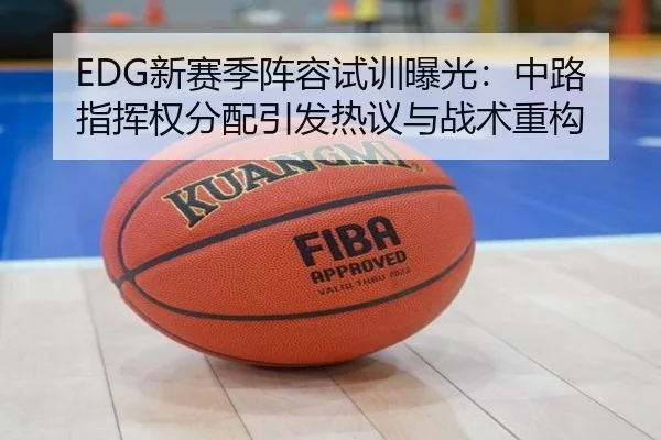 EDG新赛季阵容试训曝光：中路指挥权分配引发热议与战术重构 | MKSports