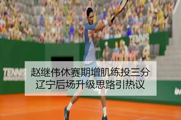 赵继伟休赛期增肌练投三分 辽宁后场升级思路引热议（MKSports）